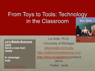 From Toys to Tools: Technology in the Classroom   Liz Kolb, Ph.D. University of Michigan elikeren@umich.edu http://cellphonesinlearning.com http://tiny.cc/appleton(presentation) Twitter:  lkolb Liz’s Mobile Business Card Send a new text:   50500 In message:  kolb  http://contxts.com 