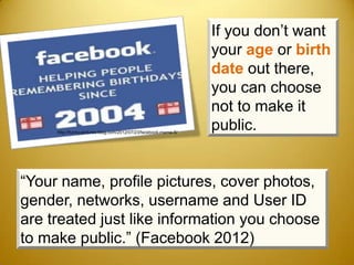 If you don’t want
                                                                  your age or birth
                                                                  date out there,
                                                                  you can choose
                                                                  not to make it
     http://funny-pictures-blog.com/2012/07/23/facebook-meme-5/
                                                                  public.


“Your name, profile pictures, cover photos,
gender, networks, username and User ID
are treated just like information you choose
to make public.” (Facebook 2012)
 