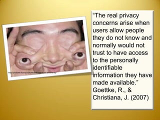 “The real privacy
                                                         concerns arise when
                                                         users allow people
                                                         they do not know and
                                                         normally would not
                                                         trust to have access
                                                         to the personally
                                                         identifiable
http://pictures-funny-pictures-the-new-born-almond-by-
                                                         information they have
                                                         made available.”
                                                         Goettke, R., &
                                                         Christiana, J. (2007)
 