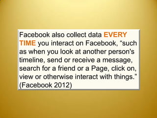 Facebook also collect data EVERY
TIME you interact on Facebook, “such
as when you look at another person's
timeline, send or receive a message,
search for a friend or a Page, click on,
view or otherwise interact with things.”
(Facebook 2012)
 