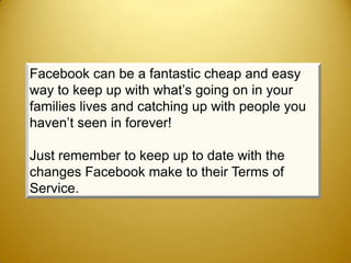 Facebook can be a fantastic cheap and easy
way to keep up with what’s going on in your
families lives and catching up with people you
haven’t seen in forever!

Just remember to keep up to date with the
changes Facebook make to their Terms of
Service.
 