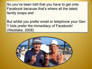 So you’ve been told that you have to get onto
Facebook because that’s where all the latest
family snaps are!

But whilst you prefer email or telephone your Gen
Y kids prefer the immediacy of Facebook!
(Westlake, 2008)




                http://lolbyte.com/lols/top-9-funny-old-people-
                pictures/
 