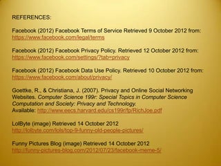 REFERENCES:

Facebook (2012) Facebook Terms of Service Retrieved 9 October 2012 from:
https://www.facebook.com/legal/terms

Facebook (2012) Facebook Privacy Policy. Retrieved 12 October 2012 from:
https://www.facebook.com/settings/?tab=privacy

Facebook (2012) Facebook Data Use Policy. Retrieved 10 October 2012 from:
https://www.facebook.com/about/privacy/

Goettke, R., & Christiana, J. (2007). Privacy and Online Social Networking
Websites. Computer Science 199r: Special Topics in Computer Science
Computation and Society: Privacy and Technology.
Available: http://www.eecs.harvard.edu/cs199r/fp/RichJoe.pdf

LolByte (image) Retrieved 14 October 2012
http://lolbyte.com/lols/top-9-funny-old-people-pictures/

Funny Pictures Blog (image) Retrieved 14 October 2012
http://funny-pictures-blog.com/2012/07/23/facebook-meme-5/
 
