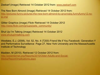 Zeebarf (image) Retrieved 14 October 2012 from: www.zeebarf.com

The New Born Almond (Image) Retrieved 14 October 2012 from:
http://pictures-funny-pictures-the-new-born-almond-by-grozniqbg.funnyfunny12.no-
ip.org/

Glitter Graphics (image) Flickr Retrieved 14 October 2012
http://www.flickr.com/groups/pets_community/

Shut Up I’m Talking (image) Retrieved 14 October 2012
www.shutupimtalking.com

Westlake, E.J. (2008), Vol. 52, No. 4 (T200) Friend Me if You Facebook: Generation Y
and Performative Surveillance Page 27, New York University and the Massachusetts
Institute of Technology

Madden, M (2010). Retrieved 12 October 2012 from:
http://pewinternet.org/Reports/2010/Older-Adults-and-Social-
Media/Report/Implications.aspx
 