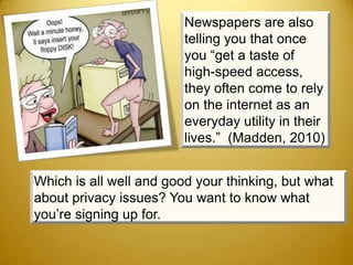 Newspapers are also
                         telling you that once
                         you “get a taste of
                         high-speed access,
                         they often come to rely
                         on the internet as an
                         everyday utility in their
                         lives.” (Madden, 2010)


Which is all well and good your thinking, but what
about privacy issues? You want to know what
you’re signing up for.
 