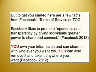 But to get you started here are a few facts
from Facebook’s Terms of Service or TOC.

Facebook likes to promote “openness and
transparency by giving individuals greater
power to share and connect.” (Facebook 2012)

YOU own your information and can share it
with who ever you want too. YOU can also
remove it and take it anywhere you
want.(Facebook 2012)
 
