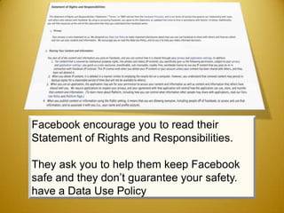 Facebook encourage you to read their
Statement of Rights and Responsibilities.

They ask you to help them keep Facebook
safe and they don’t guarantee your safety.
have a Data Use Policy
 