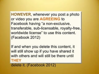 HOWEVER, whenever you post a photo
or video you are AGREEING to
Facebook having “a non-exclusive,
transferable, sub-licensable, royalty-free,
worldwide license” to use this content.
(Facebook 2012)

If and when you delete this content, it
will still show up if you have shared it
with others and will still be there until
THEY
delete it. (Facebook 2012)
 