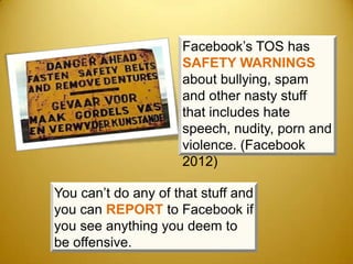 Facebook’s TOS has
                     SAFETY WARNINGS
                     about bullying, spam
                     and other nasty stuff
                     that includes hate
                     speech, nudity, porn and
                     violence. (Facebook
                     2012)

You can’t do any of that stuff and
you can REPORT to Facebook if
you see anything you deem to
be offensive.
 