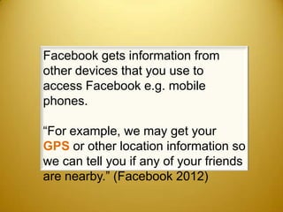 Facebook gets information from
other devices that you use to
access Facebook e.g. mobile
phones.

“For example, we may get your
GPS or other location information so
we can tell you if any of your friends
are nearby.” (Facebook 2012)
 