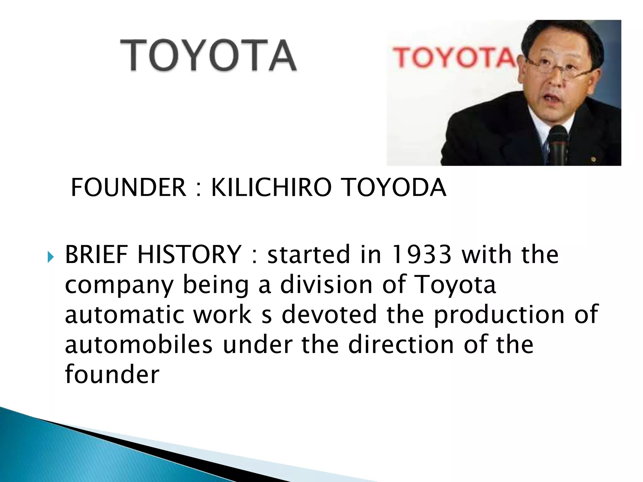 FOUNDER : KILICHIRO TOYODA
 BRIEF HISTORY : started in 1933 with the
company being a division of Toyota
automatic work s devoted the production of
automobiles under the direction of the
founder
 