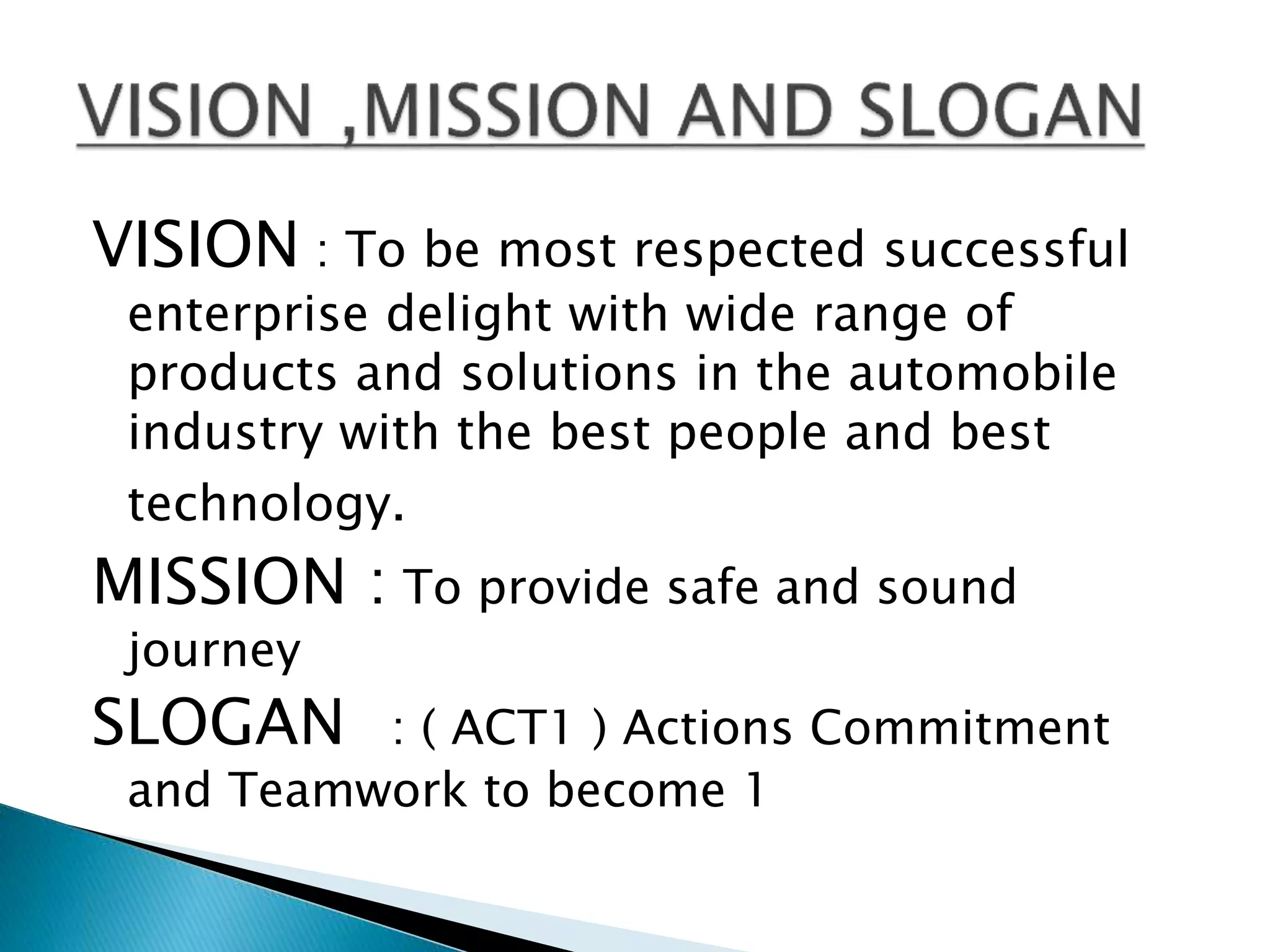 VISION : To be most respected successful
enterprise delight with wide range of
products and solutions in the automobile
industry with the best people and best
technology.
MISSION : To provide safe and sound
journey
SLOGAN : ( ACT1 ) Actions Commitment
and Teamwork to become 1
 