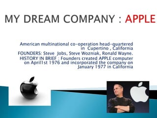 American multinational co-operation head-quartered
in Cupertino , California
FOUNDERS: Steve Jobs, Steve Wozniak, Ronald Wayne.
HISTORY IN BRIEF : Founders created APPLE computer
on April1st 1976 and incorporated the company on
January 1977 in California
 