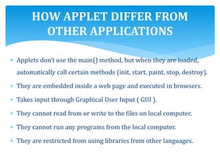  Applets don’t use the main() method, but when they are loaded,
automatically call certain methods (init, start, paint, stop, destroy).
 They are embedded inside a web page and executed in browsers.
 Takes input through Graphical User Input ( GUI ).
 They cannot read from or write to the files on local computer.
 They cannot run any programs from the local computer.
 They are restricted from using libraries from other languages.
HOW APPLET DIFFER FROM
OTHER APPLICATIONS
 