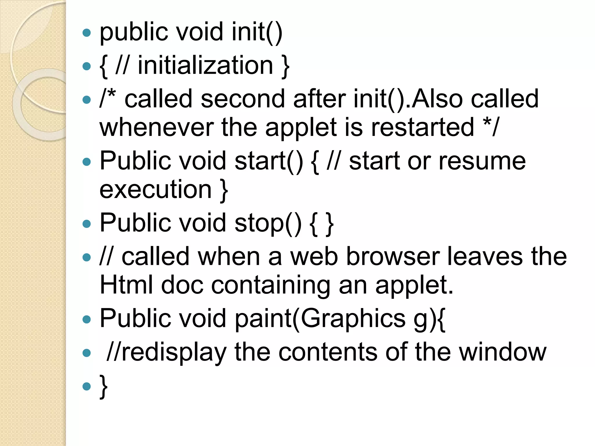  public void init()
 { // initialization }
 /* called second after init().Also called
whenever the applet is restarted */
 Public void start() { // start or resume
execution }
 Public void stop() { }
 // called when a web browser leaves the
Html doc containing an applet.
 Public void paint(Graphics g){
 //redisplay the contents of the window
 }
 