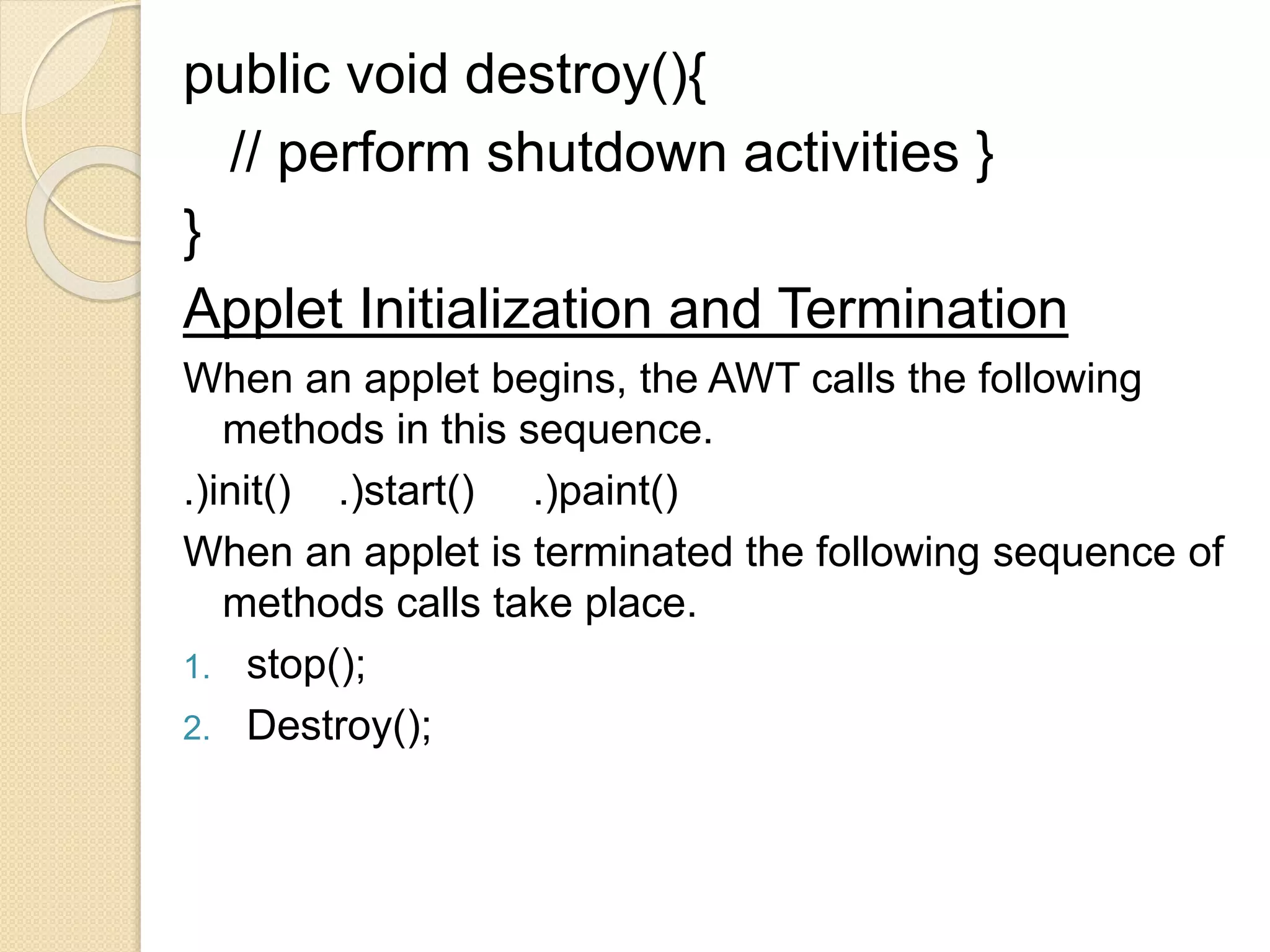 public void destroy(){
// perform shutdown activities }
}
Applet Initialization and Termination
When an applet begins, the AWT calls the following
methods in this sequence.
.)init() .)start() .)paint()
When an applet is terminated the following sequence of
methods calls take place.
1. stop();
2. Destroy();
 