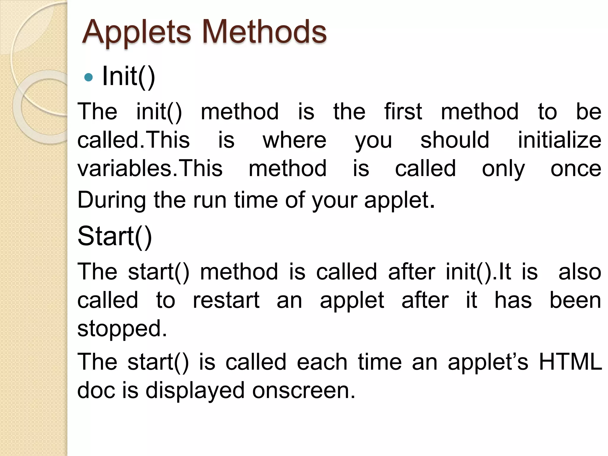 Applets Methods
 Init()
The init() method is the first method to be
called.This is where you should initialize
variables.This method is called only once
During the run time of your applet.
Start()
The start() method is called after init().It is also
called to restart an applet after it has been
stopped.
The start() is called each time an applet’s HTML
doc is displayed onscreen.
 