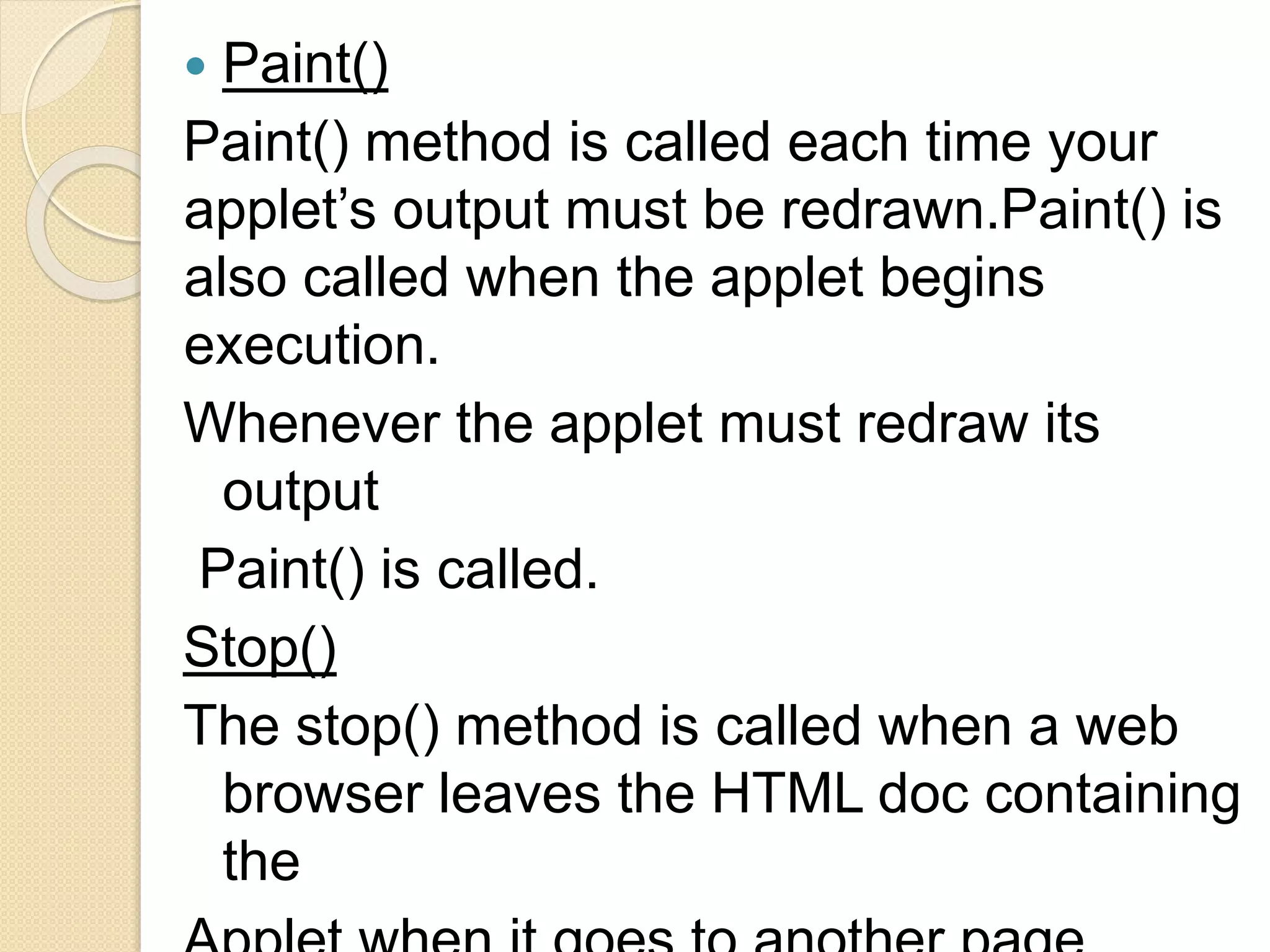  Paint()
Paint() method is called each time your
applet’s output must be redrawn.Paint() is
also called when the applet begins
execution.
Whenever the applet must redraw its
output
Paint() is called.
Stop()
The stop() method is called when a web
browser leaves the HTML doc containing
the
 