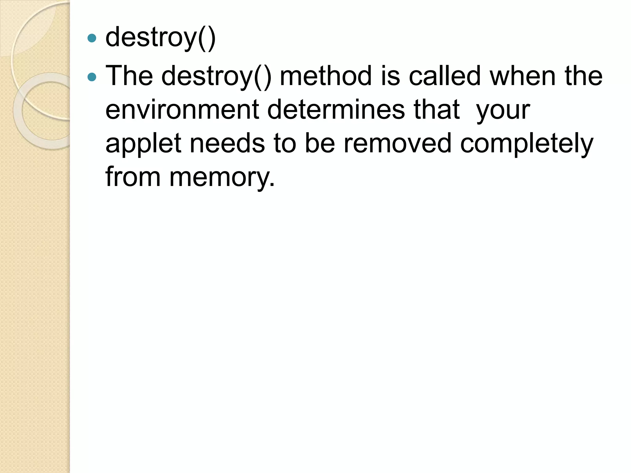  destroy()
 The destroy() method is called when the
environment determines that your
applet needs to be removed completely
from memory.
 