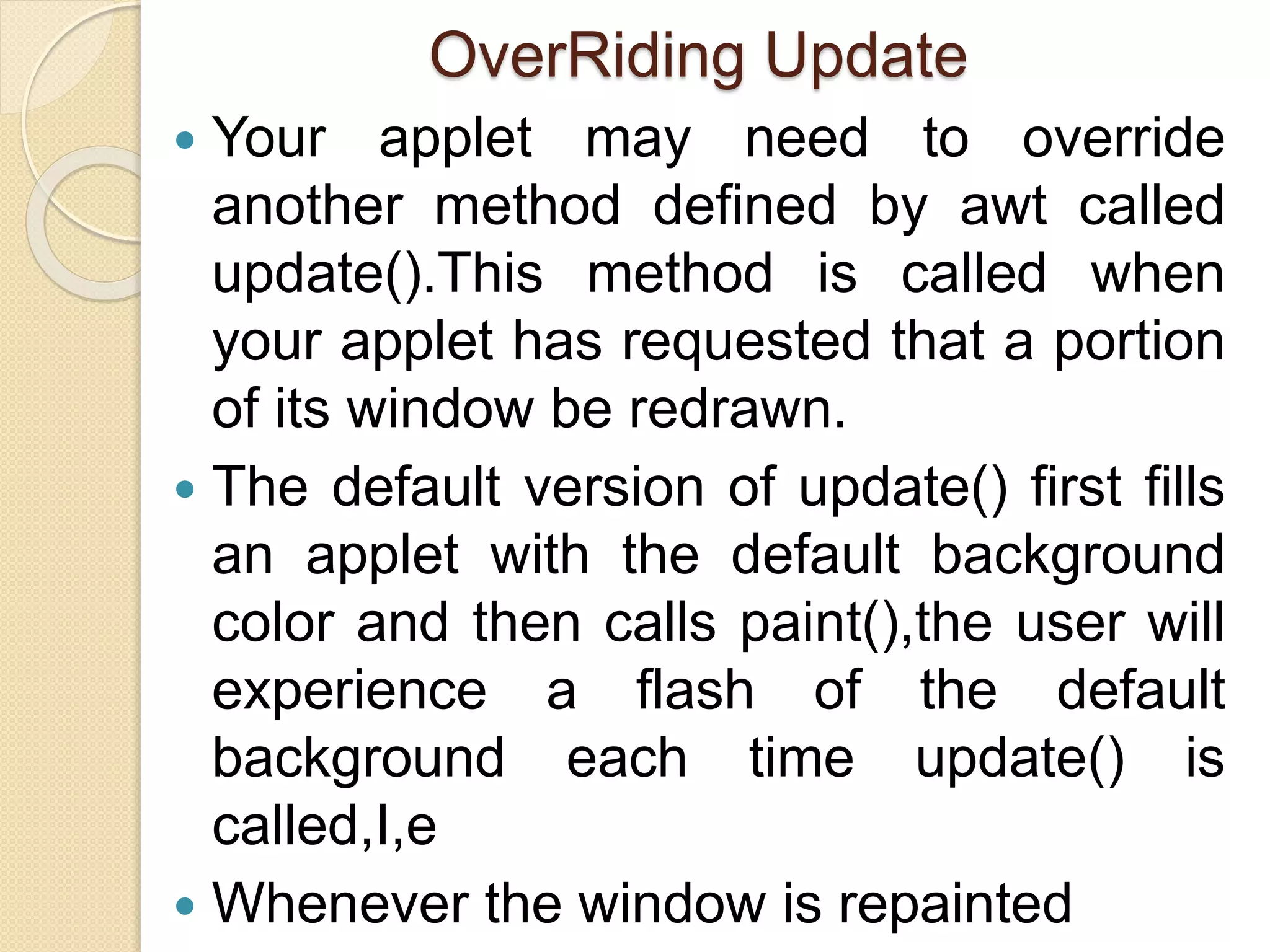 OverRiding Update
 Your applet may need to override
another method defined by awt called
update().This method is called when
your applet has requested that a portion
of its window be redrawn.
 The default version of update() first fills
an applet with the default background
color and then calls paint(),the user will
experience a flash of the default
background each time update() is
called,I,e
 Whenever the window is repainted
 
