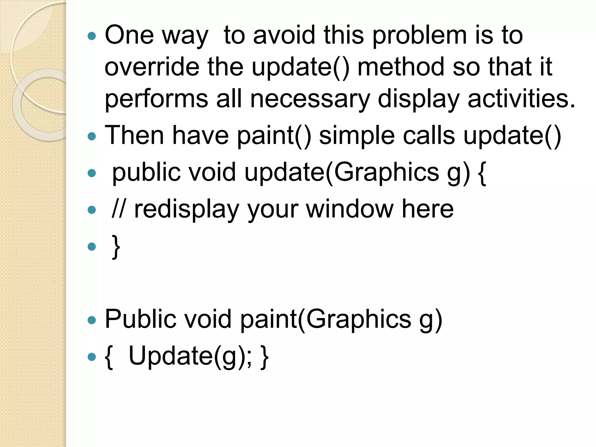  One way to avoid this problem is to
override the update() method so that it
performs all necessary display activities.
 Then have paint() simple calls update()
 public void update(Graphics g) {
 // redisplay your window here
 }
 Public void paint(Graphics g)
 { Update(g); }
 