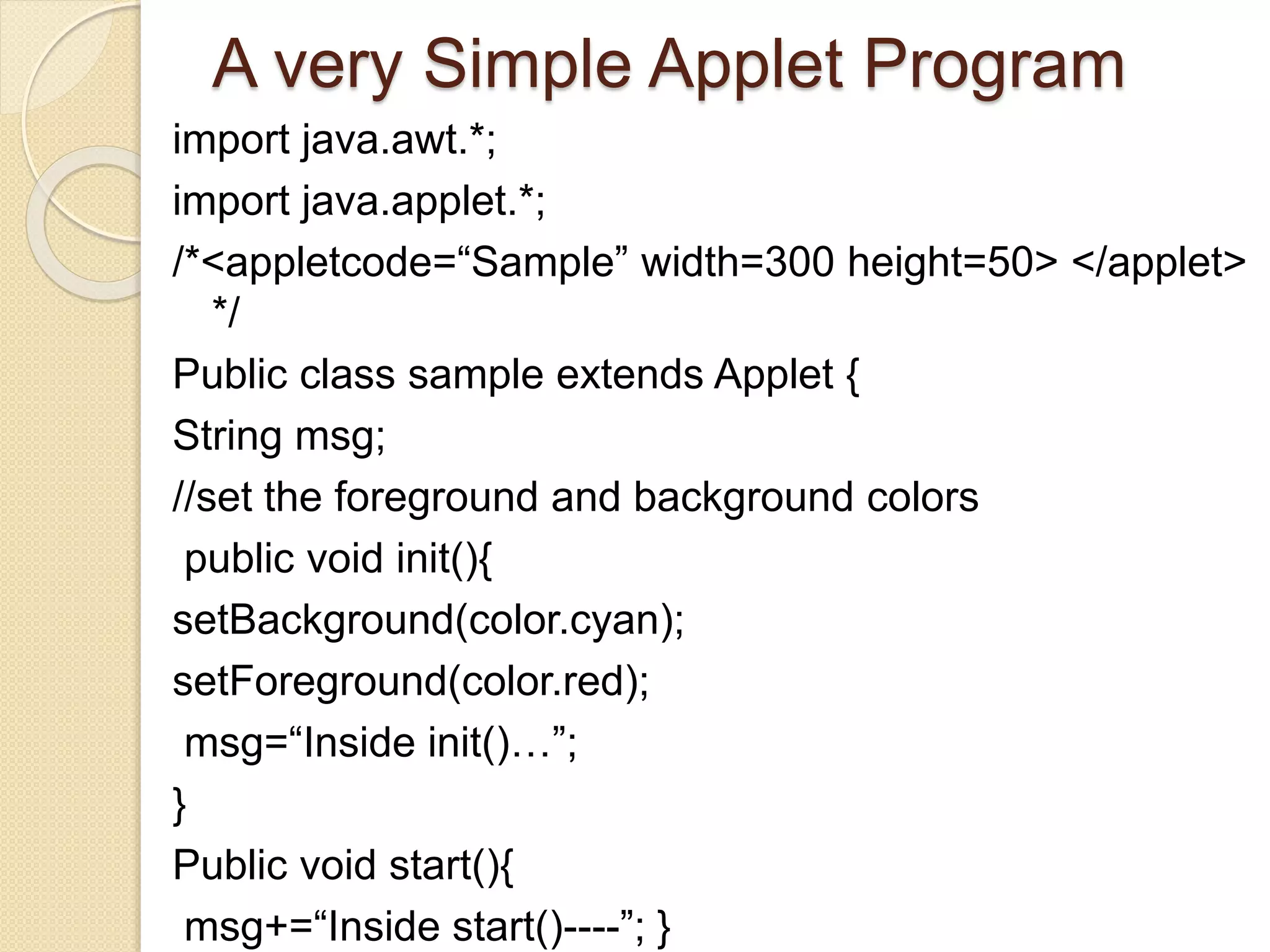 A very Simple Applet Program
import java.awt.*;
import java.applet.*;
/*<appletcode=“Sample” width=300 height=50> </applet>
*/
Public class sample extends Applet {
String msg;
//set the foreground and background colors
public void init(){
setBackground(color.cyan);
setForeground(color.red);
msg=“Inside init()…”;
}
Public void start(){
msg+=“Inside start()----”; }
 