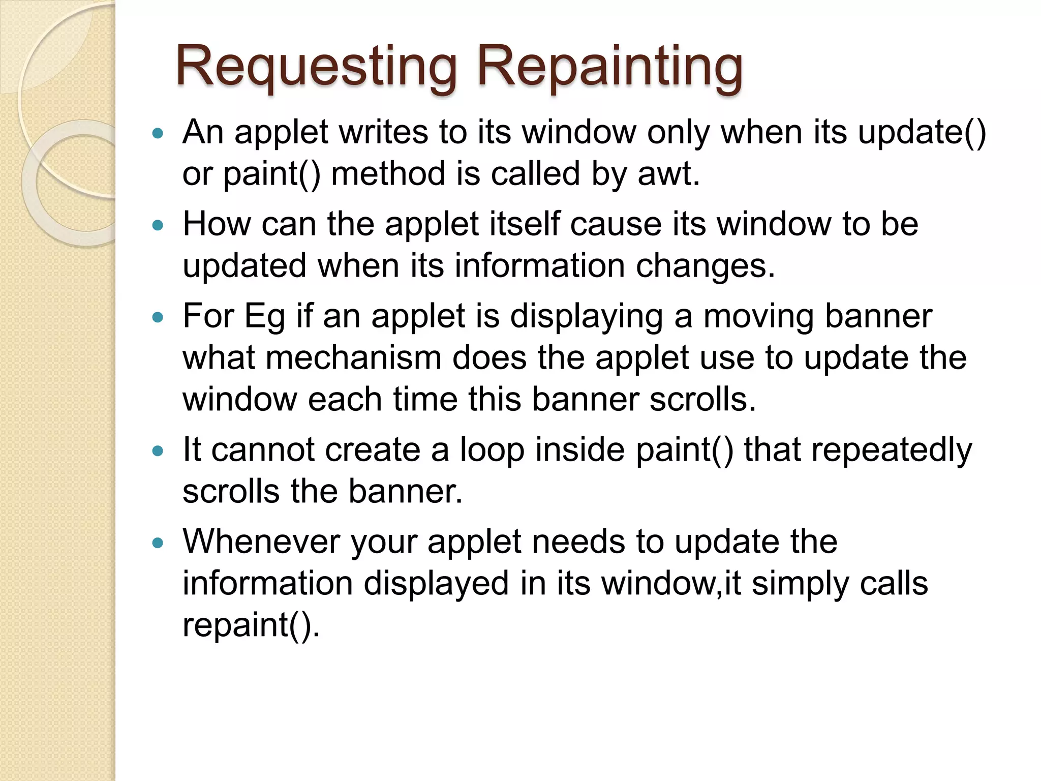 Requesting Repainting
 An applet writes to its window only when its update()
or paint() method is called by awt.
 How can the applet itself cause its window to be
updated when its information changes.
 For Eg if an applet is displaying a moving banner
what mechanism does the applet use to update the
window each time this banner scrolls.
 It cannot create a loop inside paint() that repeatedly
scrolls the banner.
 Whenever your applet needs to update the
information displayed in its window,it simply calls
repaint().
 