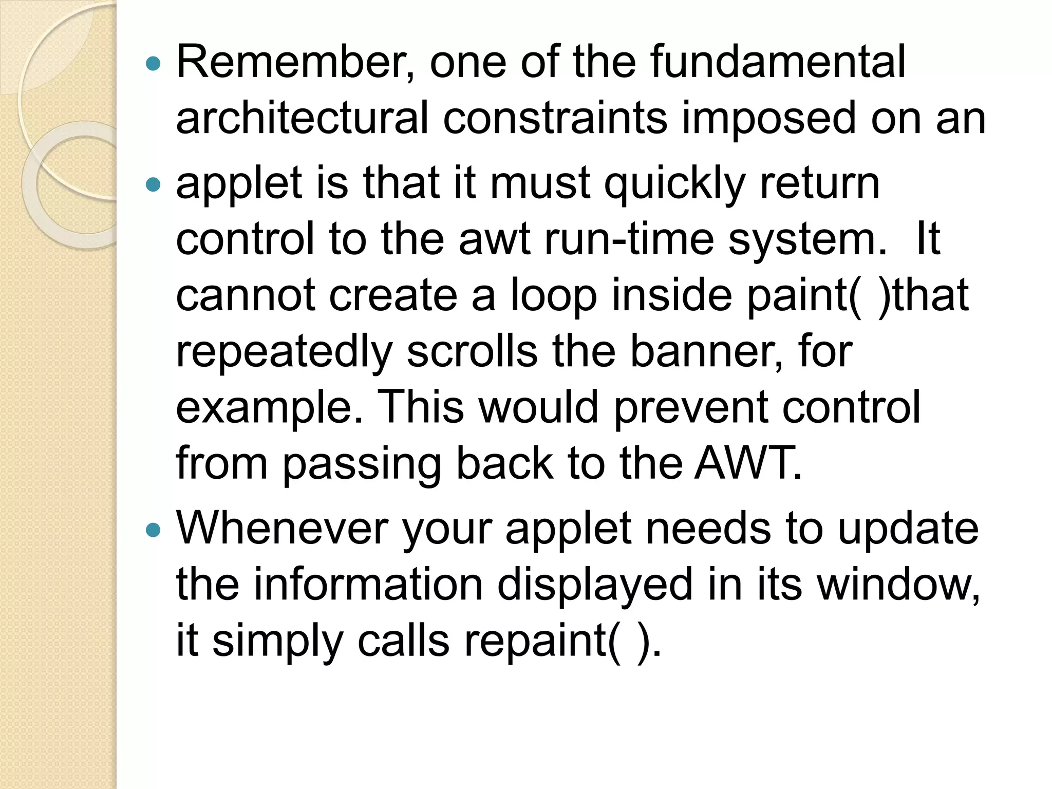 Remember, one of the fundamental
architectural constraints imposed on an
 applet is that it must quickly return
control to the awt run-time system. It
cannot create a loop inside paint( )that
repeatedly scrolls the banner, for
example. This would prevent control
from passing back to the AWT.
 Whenever your applet needs to update
the information displayed in its window,
it simply calls repaint( ).
 