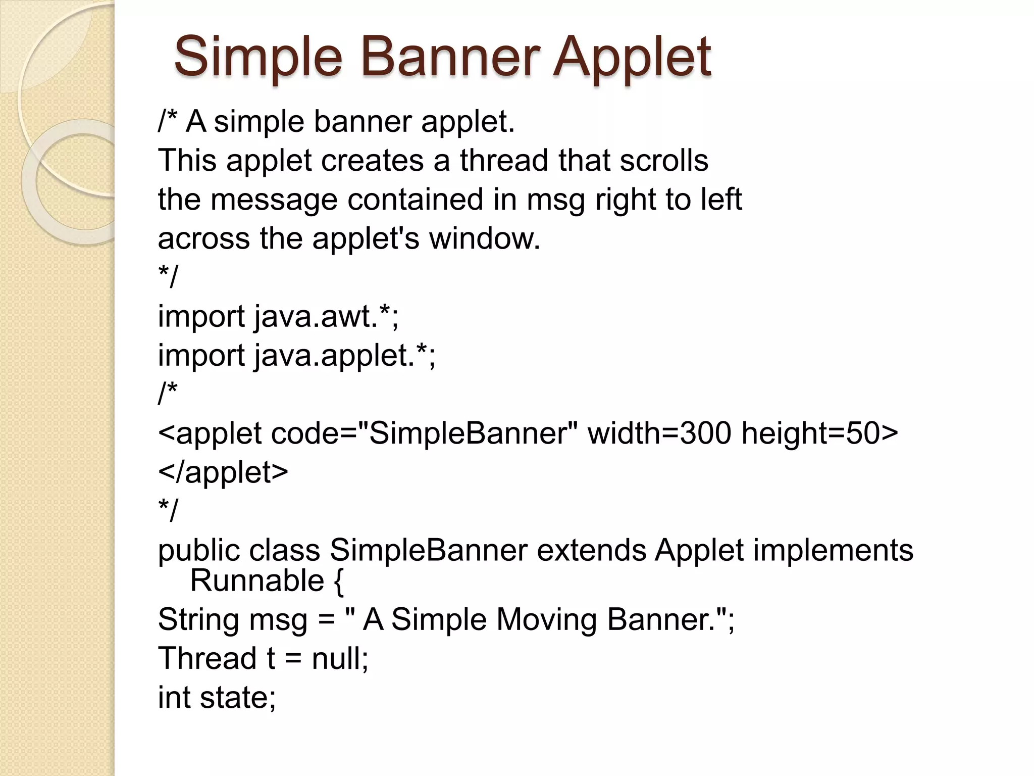 Simple Banner Applet
/* A simple banner applet.
This applet creates a thread that scrolls
the message contained in msg right to left
across the applet's window.
*/
import java.awt.*;
import java.applet.*;
/*
<applet code="SimpleBanner" width=300 height=50>
</applet>
*/
public class SimpleBanner extends Applet implements
Runnable {
String msg = " A Simple Moving Banner.";
Thread t = null;
int state;
 