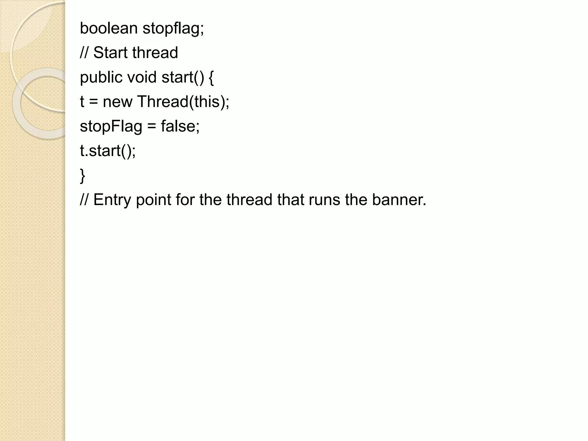 boolean stopflag;
// Start thread
public void start() {
t = new Thread(this);
stopFlag = false;
t.start();
}
// Entry point for the thread that runs the banner.
 