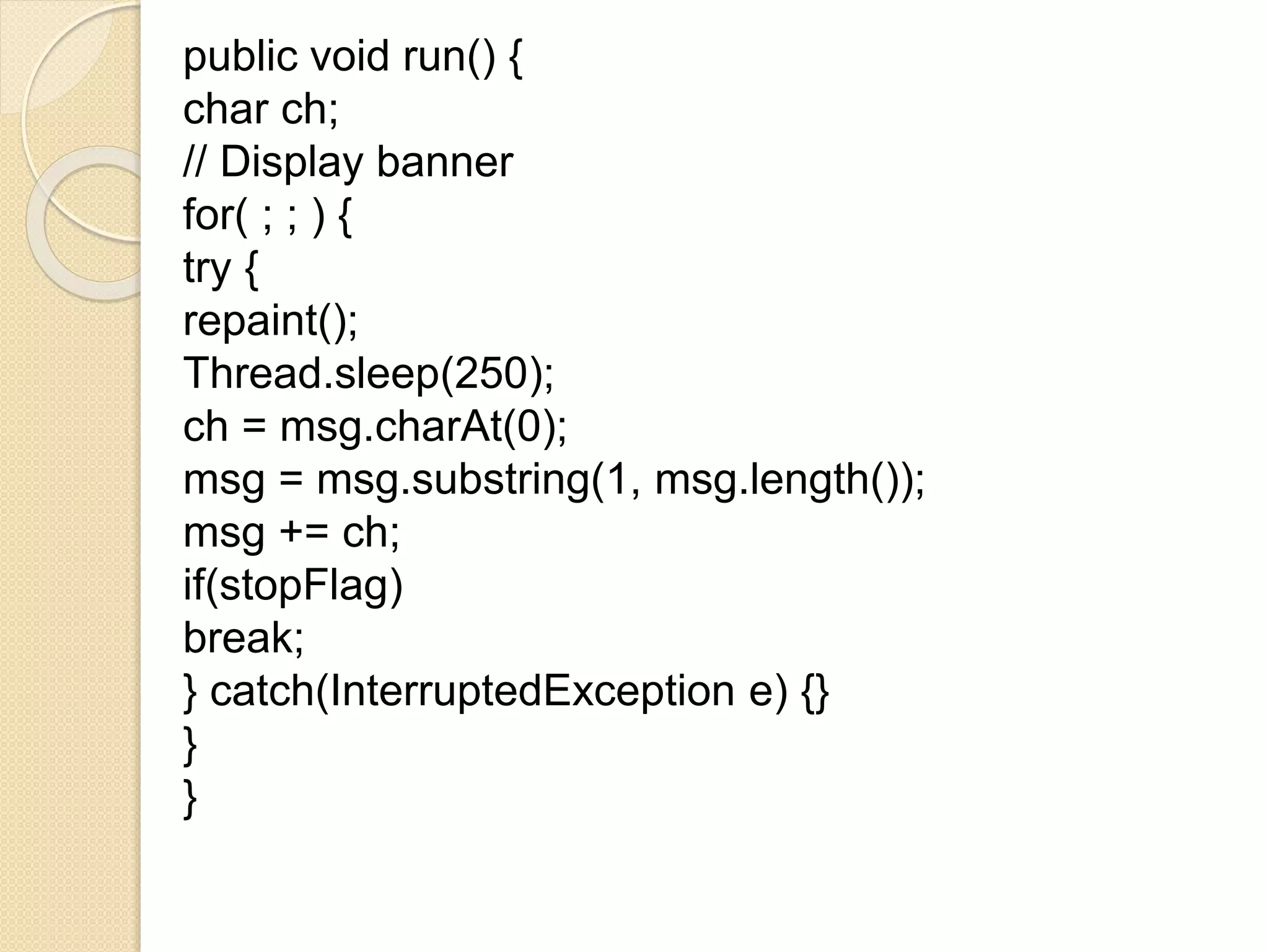 public void run() {
char ch;
// Display banner
for( ; ; ) {
try {
repaint();
Thread.sleep(250);
ch = msg.charAt(0);
msg = msg.substring(1, msg.length());
msg += ch;
if(stopFlag)
break;
} catch(InterruptedException e) {}
}
}
 