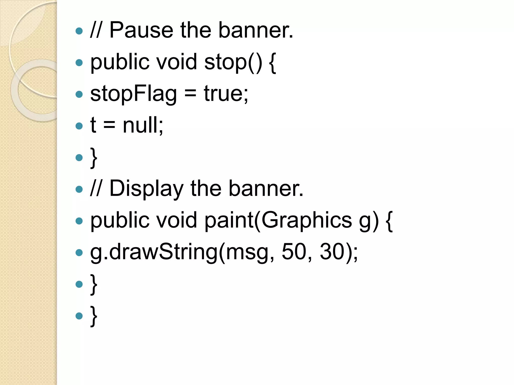  // Pause the banner.
 public void stop() {
 stopFlag = true;
 t = null;
 }
 // Display the banner.
 public void paint(Graphics g) {
 g.drawString(msg, 50, 30);
 }
 }
 