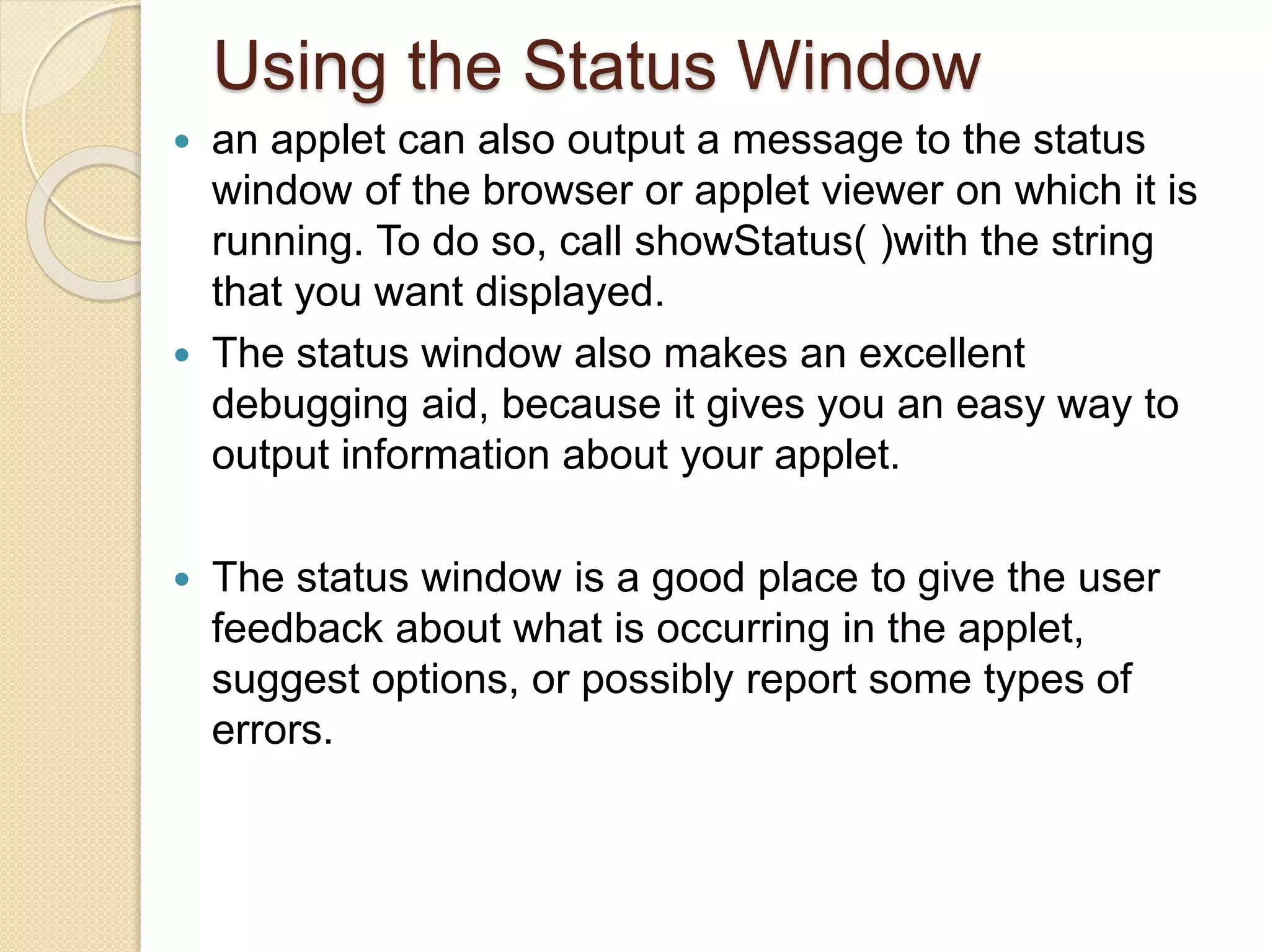 Using the Status Window
 an applet can also output a message to the status
window of the browser or applet viewer on which it is
running. To do so, call showStatus( )with the string
that you want displayed.
 The status window also makes an excellent
debugging aid, because it gives you an easy way to
output information about your applet.
 The status window is a good place to give the user
feedback about what is occurring in the applet,
suggest options, or possibly report some types of
errors.
 