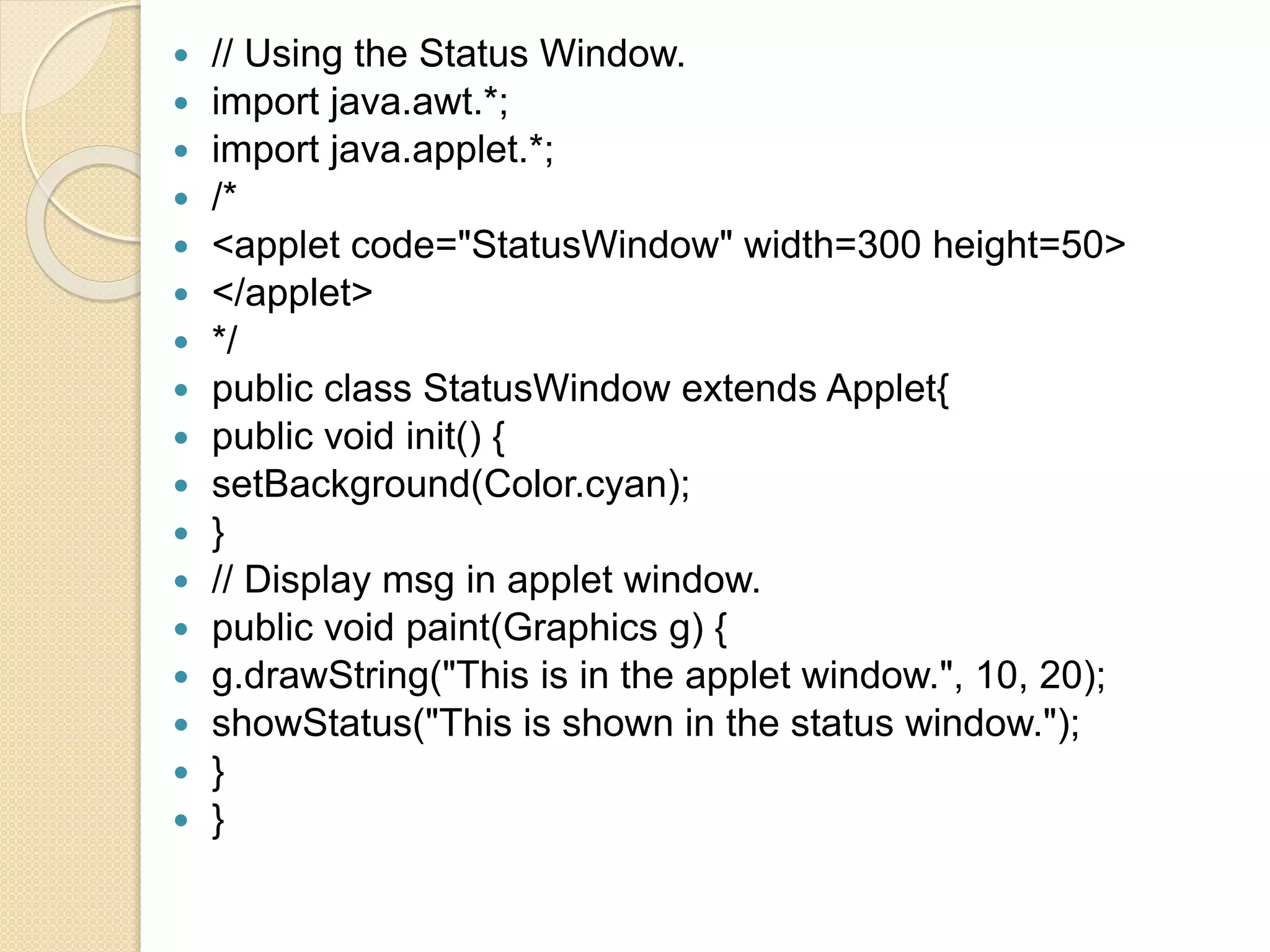  // Using the Status Window.
 import java.awt.*;
 import java.applet.*;
 /*
 <applet code="StatusWindow" width=300 height=50>
 </applet>
 */
 public class StatusWindow extends Applet{
 public void init() {
 setBackground(Color.cyan);
 }
 // Display msg in applet window.
 public void paint(Graphics g) {
 g.drawString("This is in the applet window.", 10, 20);
 showStatus("This is shown in the status window.");
 }
 }
 