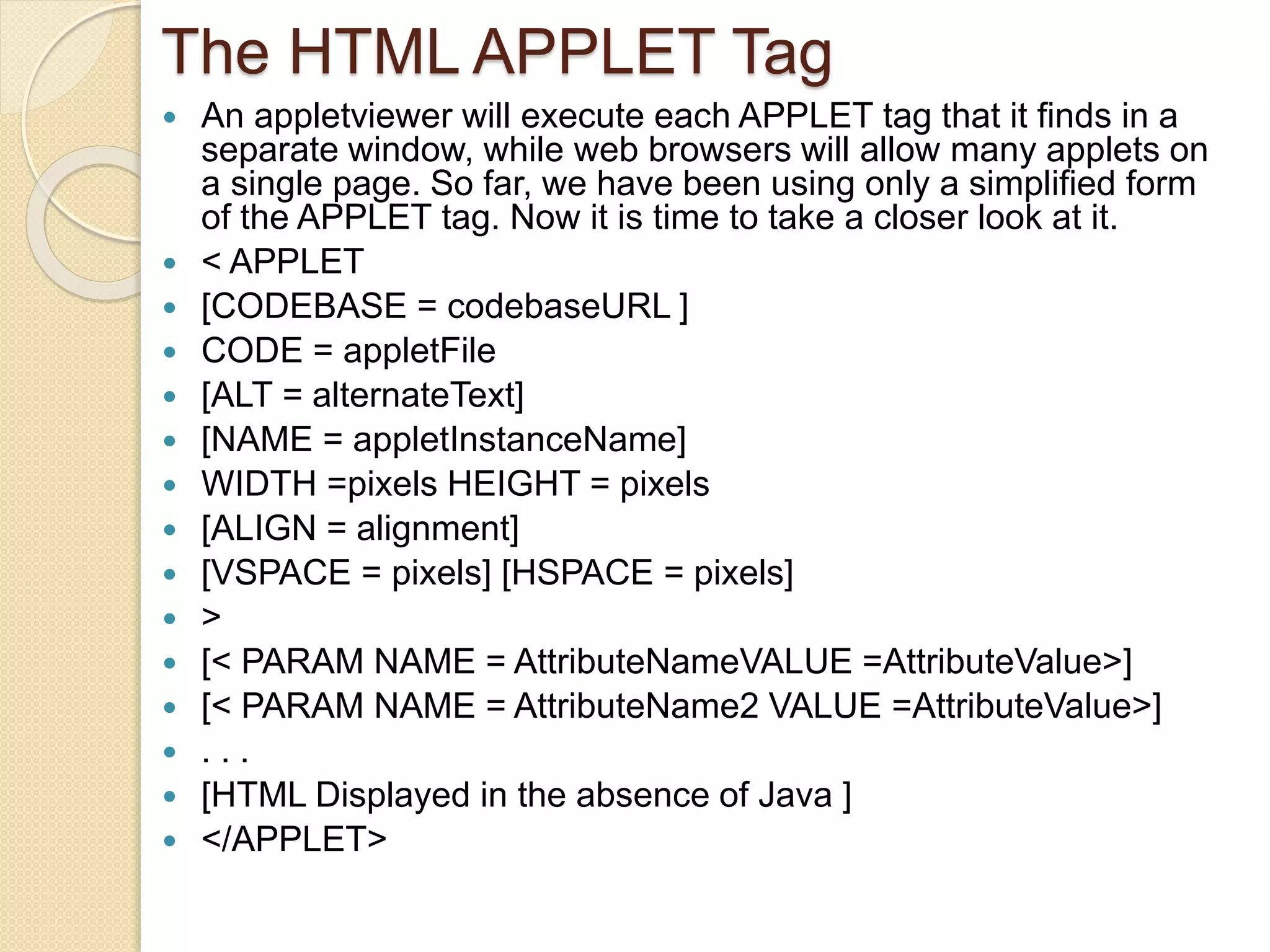 The HTML APPLET Tag
 An appletviewer will execute each APPLET tag that it finds in a
separate window, while web browsers will allow many applets on
a single page. So far, we have been using only a simplified form
of the APPLET tag. Now it is time to take a closer look at it.
 < APPLET
 [CODEBASE = codebaseURL ]
 CODE = appletFile
 [ALT = alternateText]
 [NAME = appletInstanceName]
 WIDTH =pixels HEIGHT = pixels
 [ALIGN = alignment]
 [VSPACE = pixels] [HSPACE = pixels]
 >
 [< PARAM NAME = AttributeNameVALUE =AttributeValue>]
 [< PARAM NAME = AttributeName2 VALUE =AttributeValue>]
 . . .
 [HTML Displayed in the absence of Java ]
 </APPLET>
 
