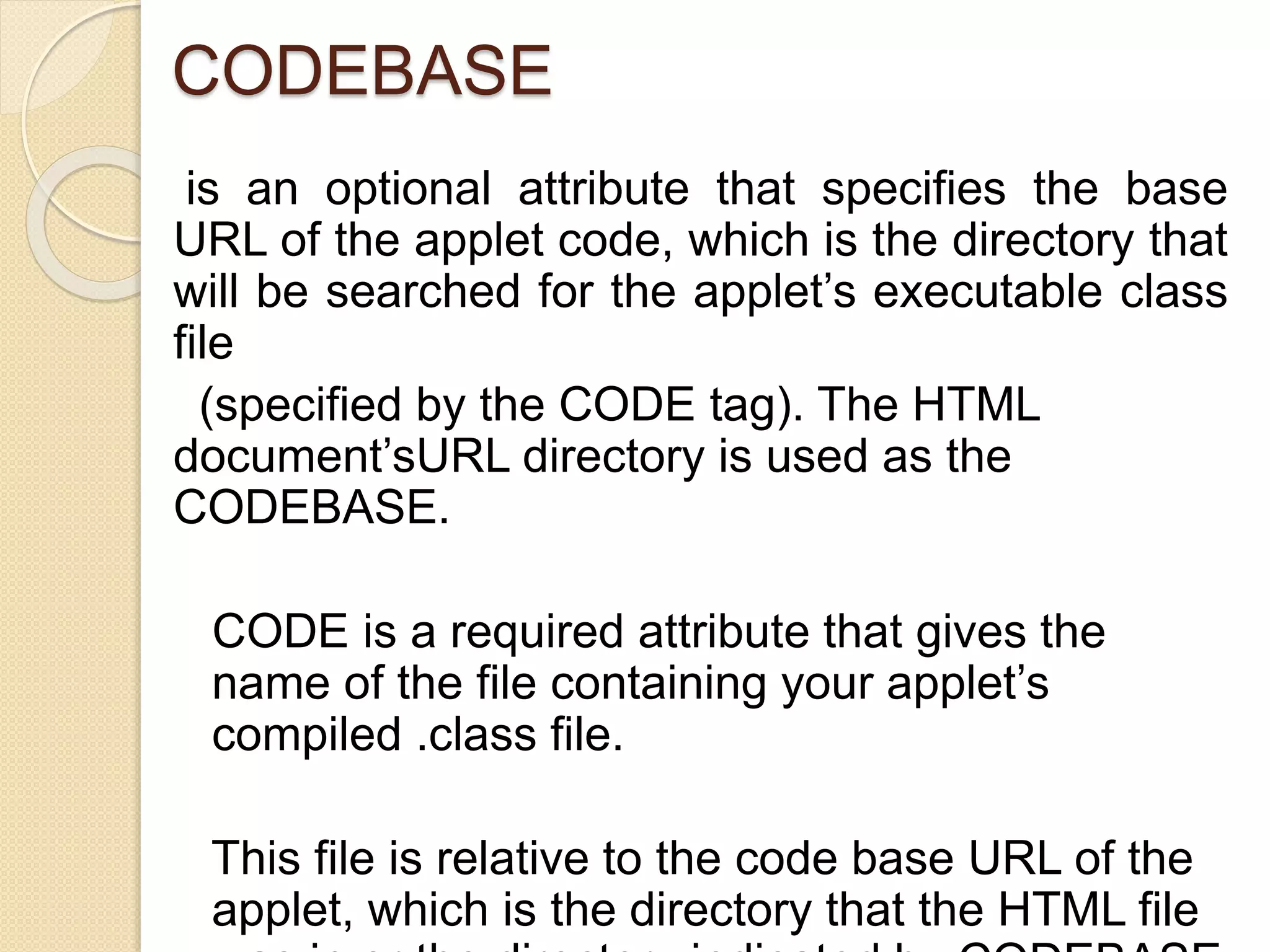 CODEBASE
is an optional attribute that specifies the base
URL of the applet code, which is the directory that
will be searched for the applet’s executable class
file
(specified by the CODE tag). The HTML
document’sURL directory is used as the
CODEBASE.
CODE is a required attribute that gives the
name of the file containing your applet’s
compiled .class file.
This file is relative to the code base URL of the
applet, which is the directory that the HTML file
 
