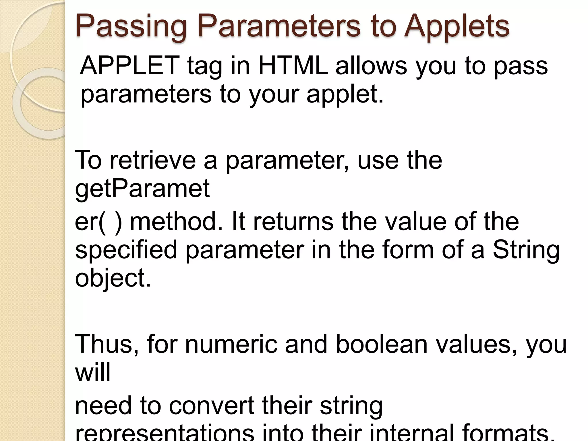 Passing Parameters to Applets
APPLET tag in HTML allows you to pass
parameters to your applet.
To retrieve a parameter, use the
getParamet
er( ) method. It returns the value of the
specified parameter in the form of a String
object.
Thus, for numeric and boolean values, you
will
need to convert their string
 