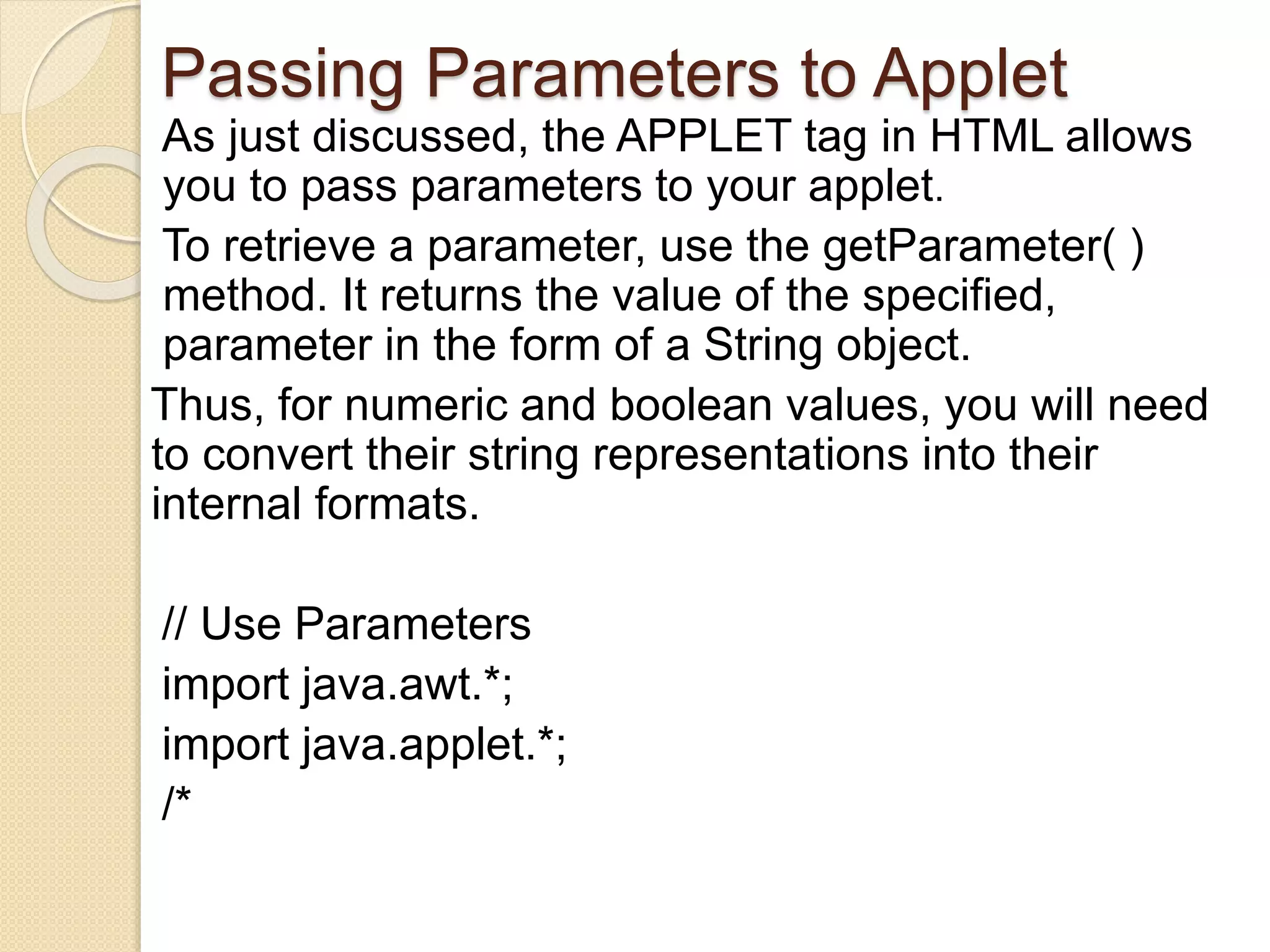 Passing Parameters to Applet
As just discussed, the APPLET tag in HTML allows
you to pass parameters to your applet.
To retrieve a parameter, use the getParameter( )
method. It returns the value of the specified,
parameter in the form of a String object.
Thus, for numeric and boolean values, you will need
to convert their string representations into their
internal formats.
// Use Parameters
import java.awt.*;
import java.applet.*;
/*
 