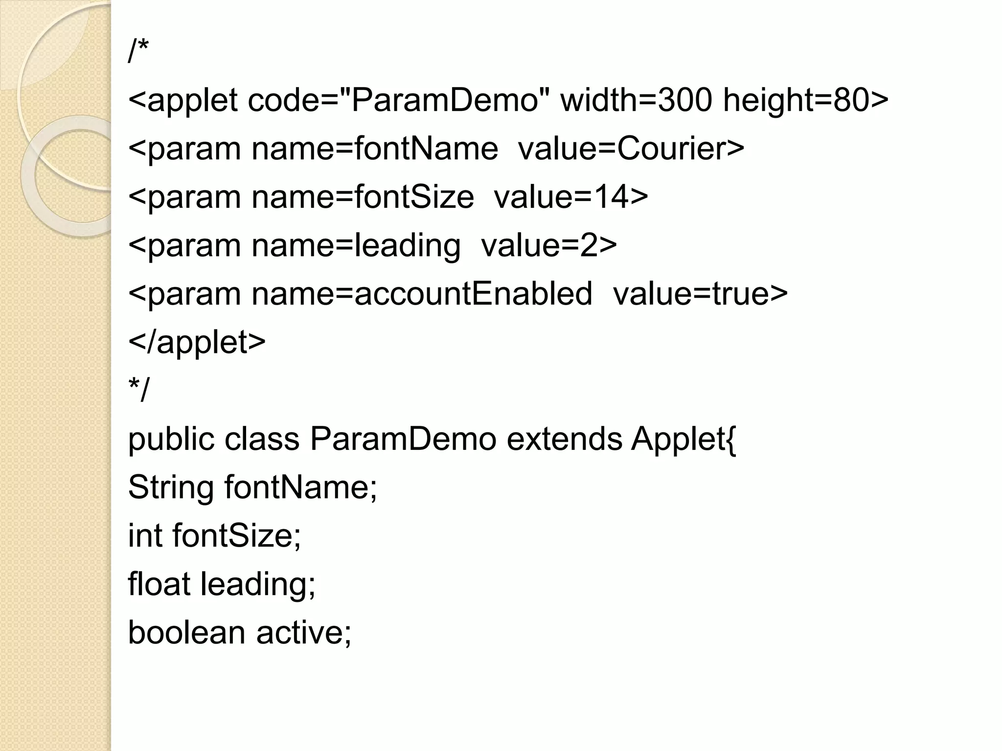 /*
<applet code="ParamDemo" width=300 height=80>
<param name=fontName value=Courier>
<param name=fontSize value=14>
<param name=leading value=2>
<param name=accountEnabled value=true>
</applet>
*/
public class ParamDemo extends Applet{
String fontName;
int fontSize;
float leading;
boolean active;
 