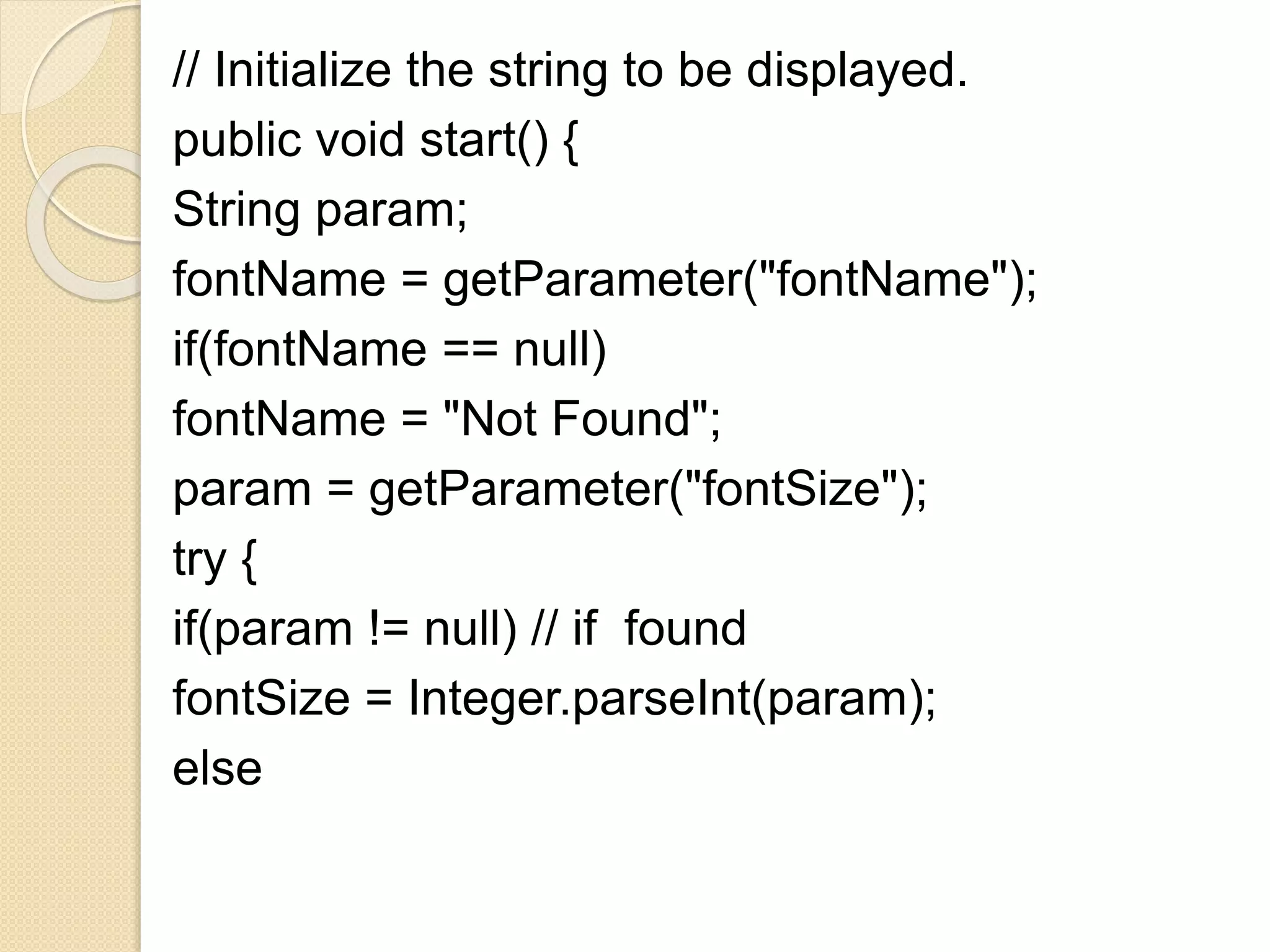// Initialize the string to be displayed.
public void start() {
String param;
fontName = getParameter("fontName");
if(fontName == null)
fontName = "Not Found";
param = getParameter("fontSize");
try {
if(param != null) // if found
fontSize = Integer.parseInt(param);
else
 