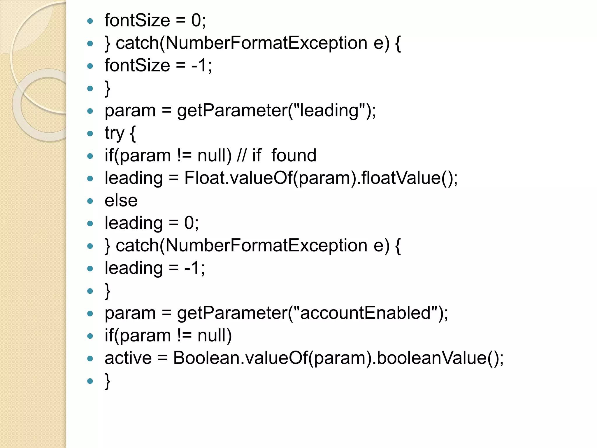  fontSize = 0;
 } catch(NumberFormatException e) {
 fontSize = -1;
 }
 param = getParameter("leading");
 try {
 if(param != null) // if found
 leading = Float.valueOf(param).floatValue();
 else
 leading = 0;
 } catch(NumberFormatException e) {
 leading = -1;
 }
 param = getParameter("accountEnabled");
 if(param != null)
 active = Boolean.valueOf(param).booleanValue();
 }
 
