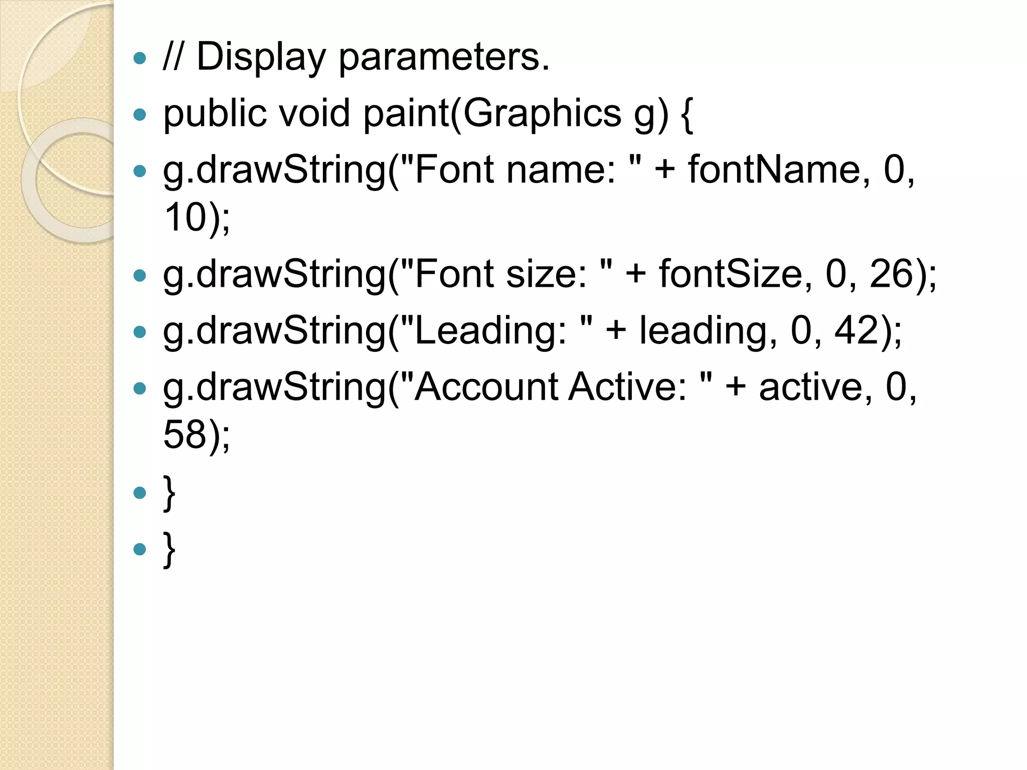  // Display parameters.
 public void paint(Graphics g) {
 g.drawString("Font name: " + fontName, 0,
10);
 g.drawString("Font size: " + fontSize, 0, 26);
 g.drawString("Leading: " + leading, 0, 42);
 g.drawString("Account Active: " + active, 0,
58);
 }
 }
 