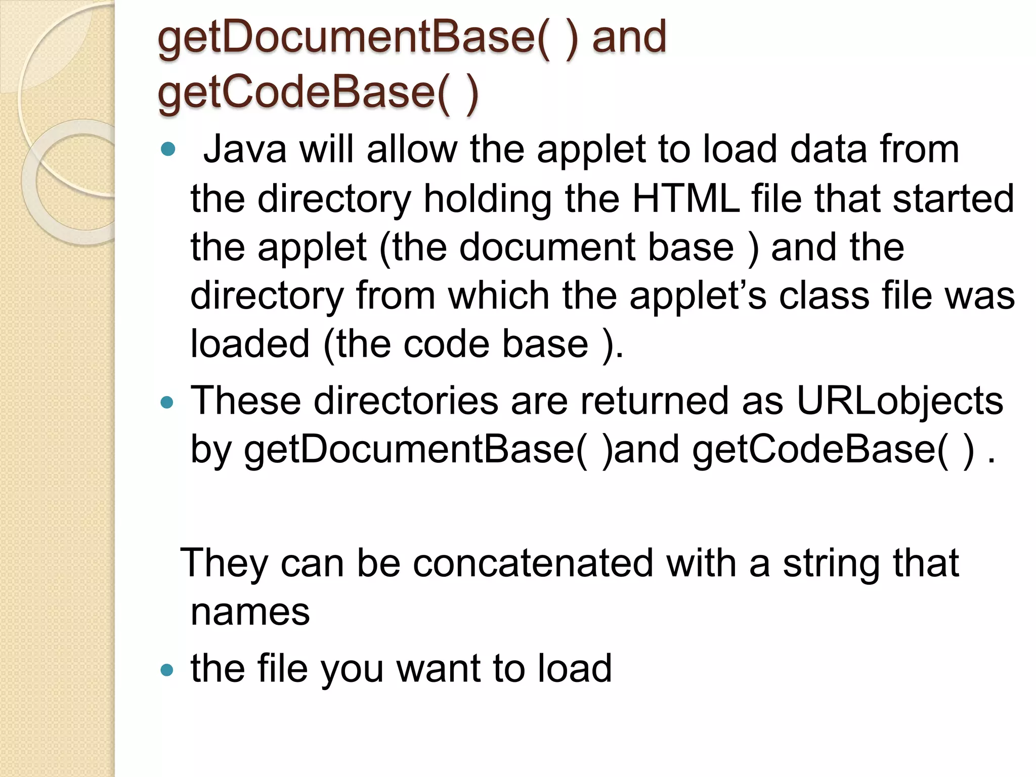 getDocumentBase( ) and
getCodeBase( )
 Java will allow the applet to load data from
the directory holding the HTML file that started
the applet (the document base ) and the
directory from which the applet’s class file was
loaded (the code base ).
 These directories are returned as URLobjects
by getDocumentBase( )and getCodeBase( ) .
They can be concatenated with a string that
names
 the file you want to load
 