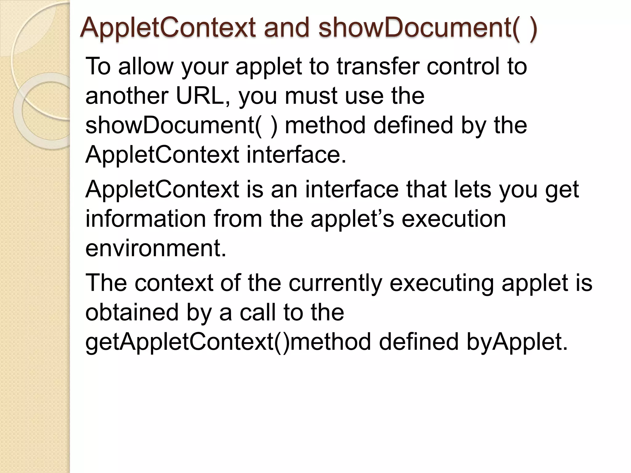 AppletContext and showDocument( )
To allow your applet to transfer control to
another URL, you must use the
showDocument( ) method defined by the
AppletContext interface.
AppletContext is an interface that lets you get
information from the applet’s execution
environment.
The context of the currently executing applet is
obtained by a call to the
getAppletContext()method defined byApplet.
 