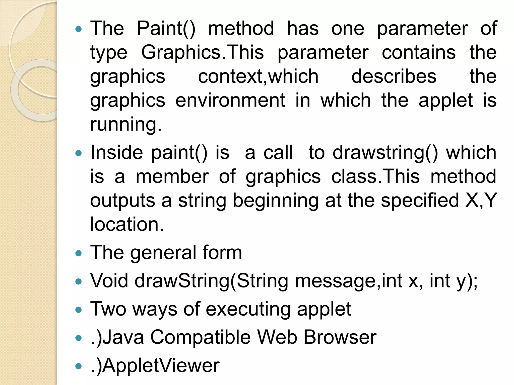  The Paint() method has one parameter of
type Graphics.This parameter contains the
graphics context,which describes the
graphics environment in which the applet is
running.
 Inside paint() is a call to drawstring() which
is a member of graphics class.This method
outputs a string beginning at the specified X,Y
location.
 The general form
 Void drawString(String message,int x, int y);
 Two ways of executing applet
 .)Java Compatible Web Browser
 .)AppletViewer
 