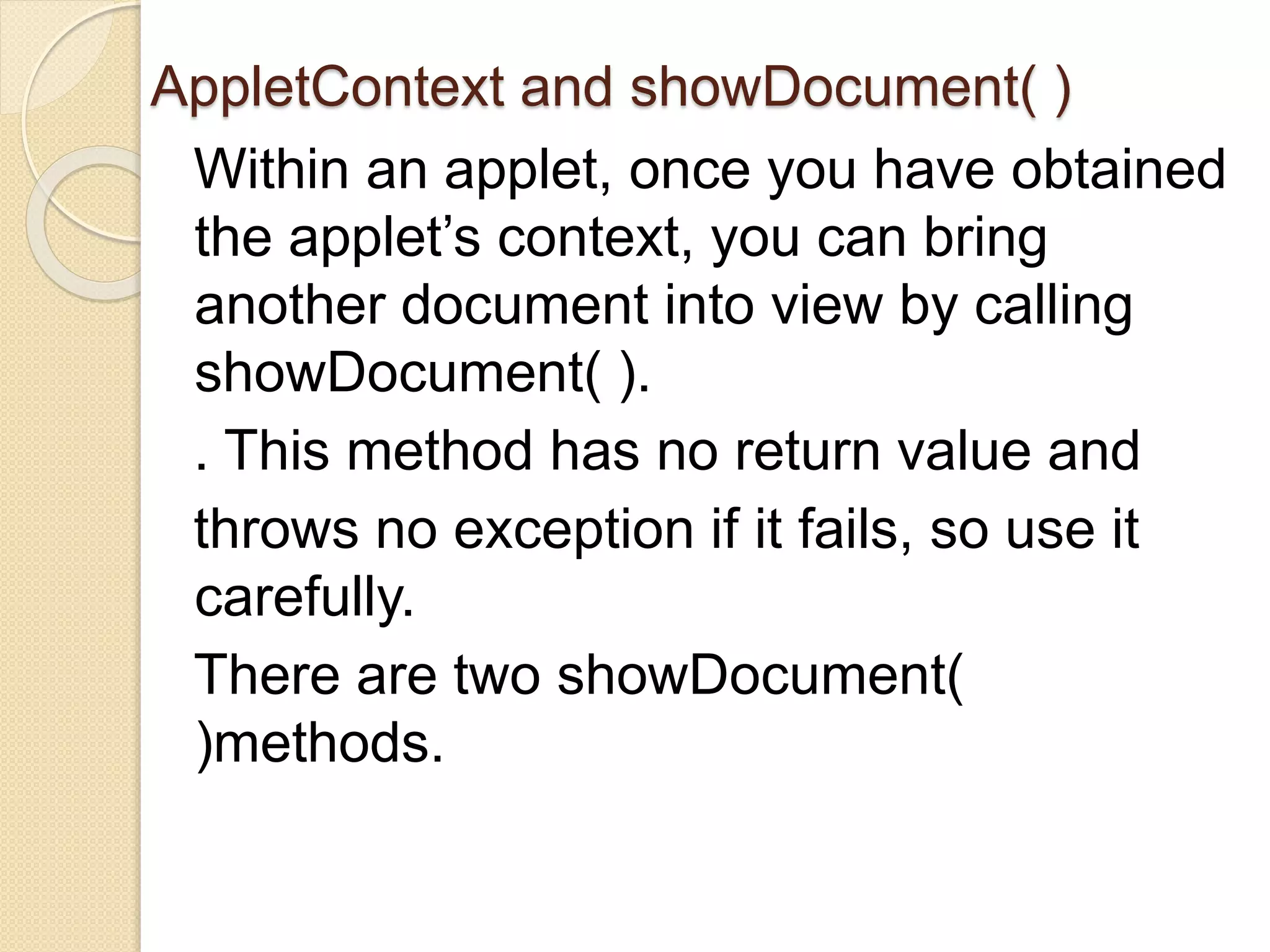 AppletContext and showDocument( )
Within an applet, once you have obtained
the applet’s context, you can bring
another document into view by calling
showDocument( ).
. This method has no return value and
throws no exception if it fails, so use it
carefully.
There are two showDocument(
)methods.
 