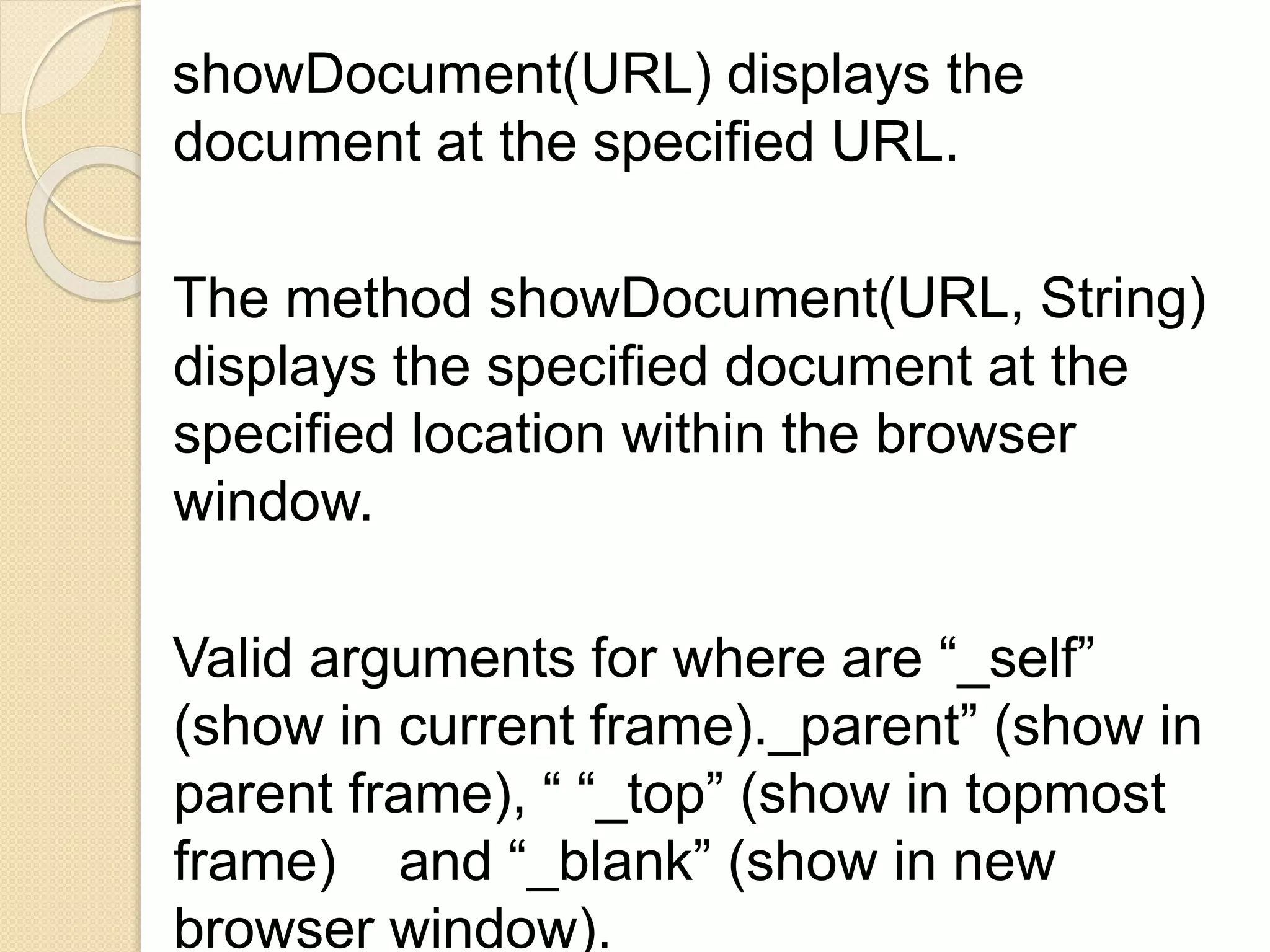 showDocument(URL) displays the
document at the specified URL.
The method showDocument(URL, String)
displays the specified document at the
specified location within the browser
window.
Valid arguments for where are “_self”
(show in current frame)._parent” (show in
parent frame), “ “_top” (show in topmost
frame) and “_blank” (show in new
browser window).
 