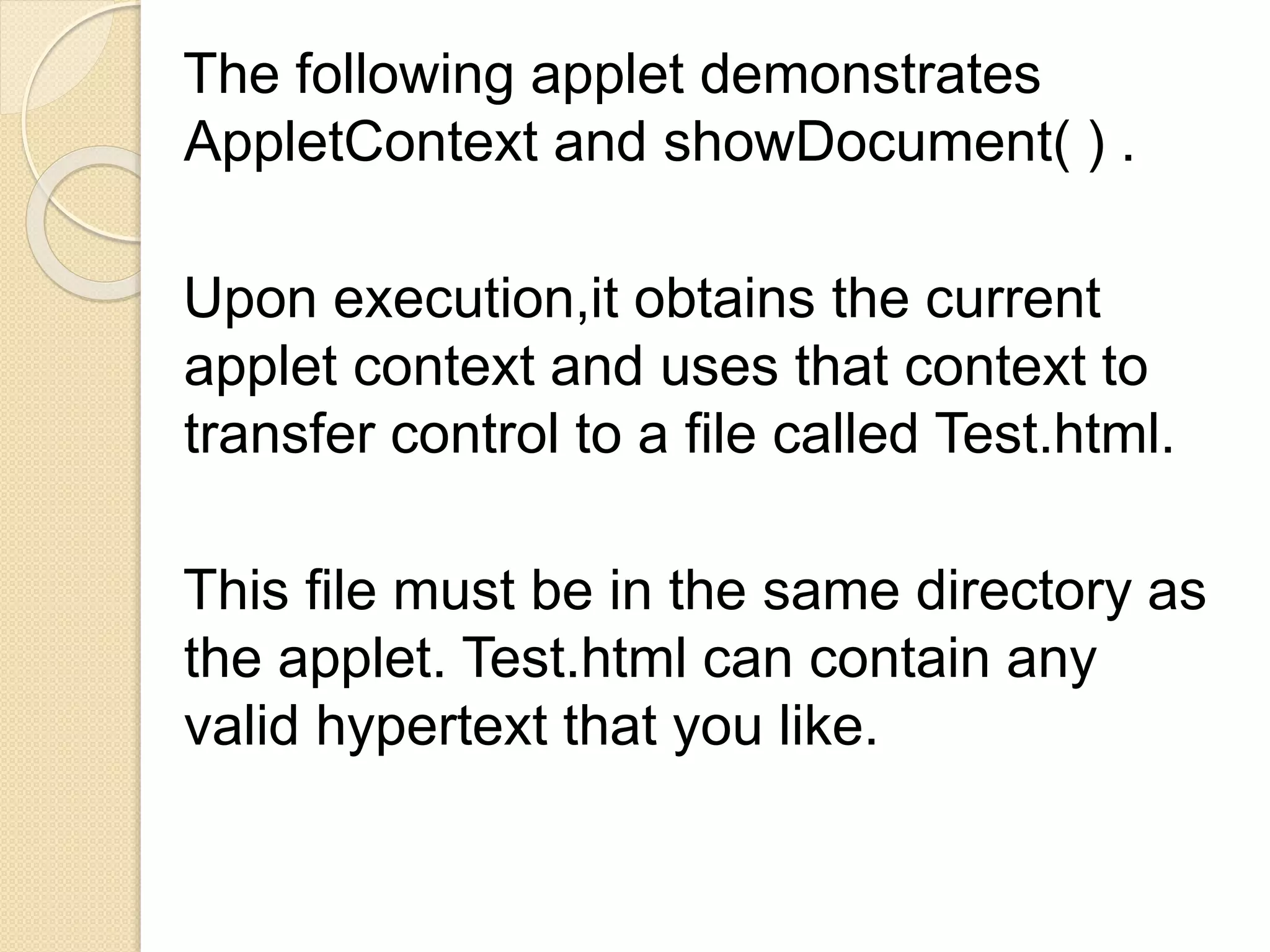 The following applet demonstrates
AppletContext and showDocument( ) .
Upon execution,it obtains the current
applet context and uses that context to
transfer control to a file called Test.html.
This file must be in the same directory as
the applet. Test.html can contain any
valid hypertext that you like.
 