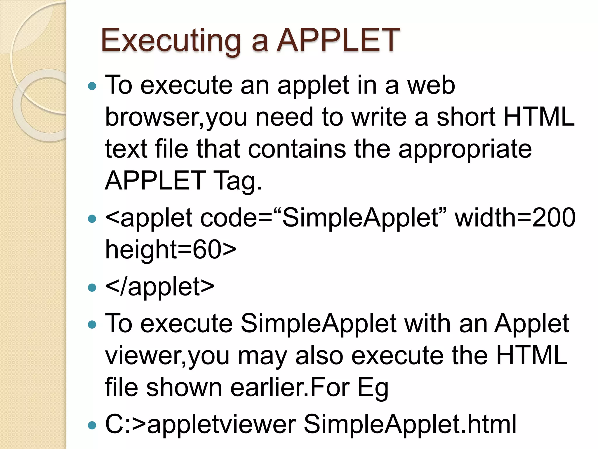 Executing a APPLET
 To execute an applet in a web
browser,you need to write a short HTML
text file that contains the appropriate
APPLET Tag.
 <applet code=“SimpleApplet” width=200
height=60>
 </applet>
 To execute SimpleApplet with an Applet
viewer,you may also execute the HTML
file shown earlier.For Eg
 C:>appletviewer SimpleApplet.html
 