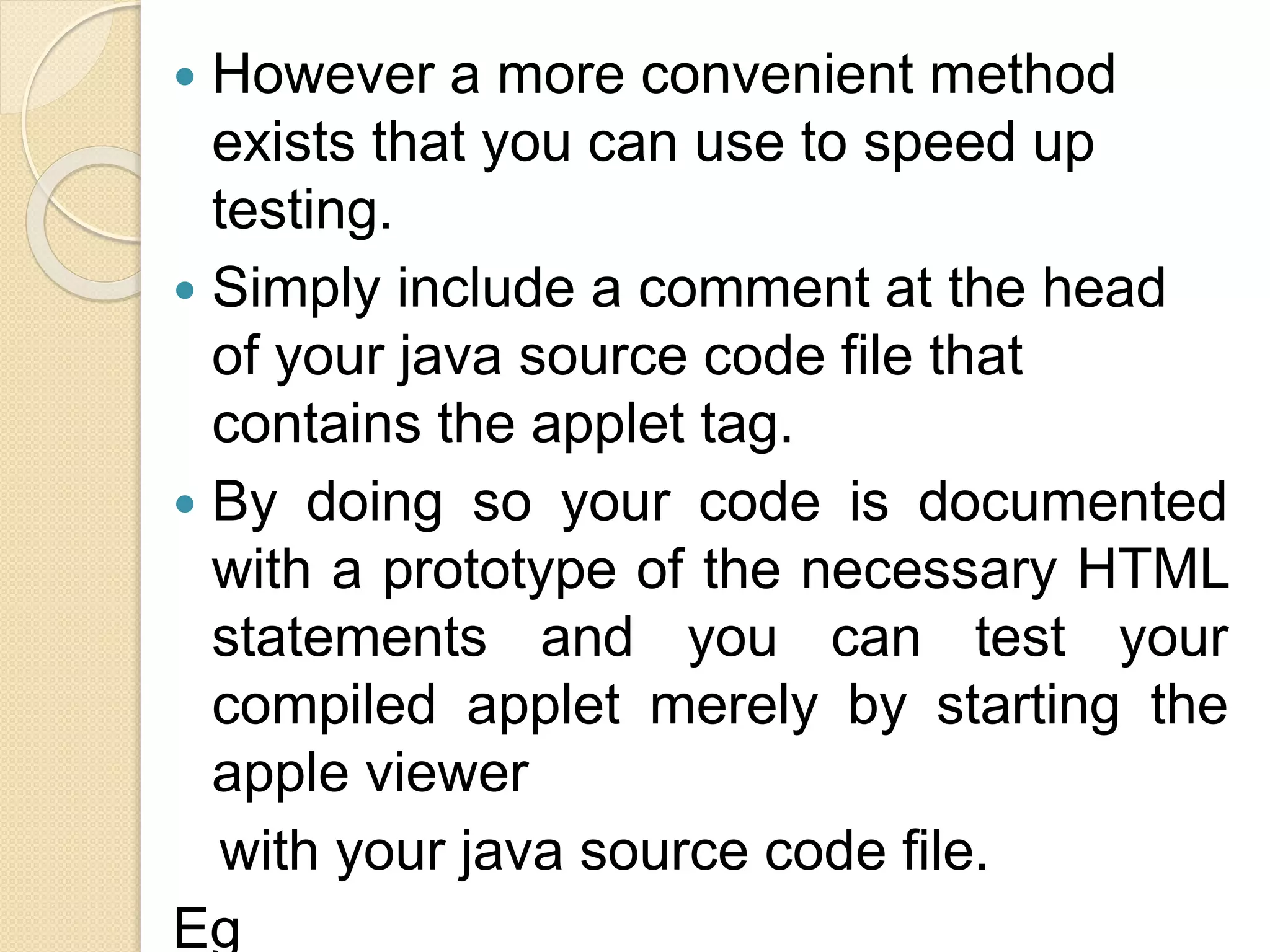  However a more convenient method
exists that you can use to speed up
testing.
 Simply include a comment at the head
of your java source code file that
contains the applet tag.
 By doing so your code is documented
with a prototype of the necessary HTML
statements and you can test your
compiled applet merely by starting the
apple viewer
with your java source code file.
Eg
 